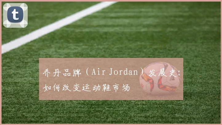 乔丹品牌（Air Jordan）发展史：如何改变运动鞋市场