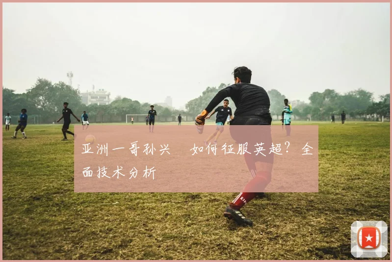 亚洲一哥孙兴慜如何征服英超？全面技术分析