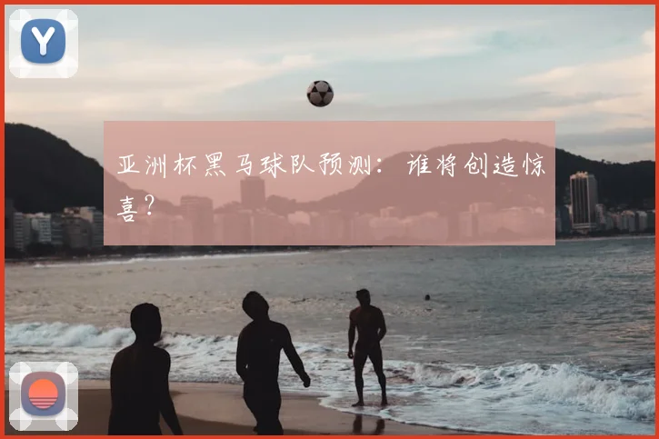 亚洲杯黑马球队预测：谁将创造惊喜？
