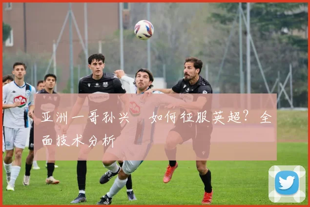 亚洲一哥孙兴慜如何征服英超？全面技术分析